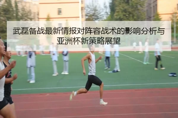 武磊备战最新情报对阵容战术的影响分析与亚洲杯新策略展望